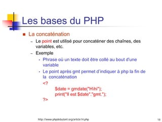 18
Les bases du PHP
 La concaténation
– Le point est utilisé pour concaténer des chaînes, des
variables, etc.
– Exemple
• Phrase où un texte doit être collé au bout d'une
variable
• Le point après gmt permet d’indiquer à php la fin de
la concaténation
<?
$date = gmdate("Hhi");
print("Il est $date"."gmt.");
?>
http://www.phpdebutant.org/article14.php
 