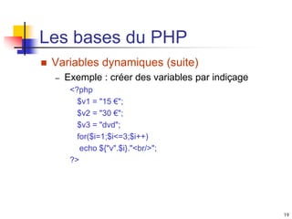 19
Les bases du PHP
 Variables dynamiques (suite)
– Exemple : créer des variables par indiçage
<?php
$v1 = "15 €";
$v2 = "30 €";
$v3 = "dvd";
for($i=1;$i<=3;$i++)
echo ${"v".$i}."<br/>";
?>
 