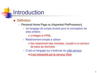 2
Introduction
 Définition
– Personal Home Page ou (Hypertext PreProcessor)
• Un langage de scripts évolué pour la conception de
sites entiers :
 s’intègre à HTML
• Relativement simple à utiliser
 fait notamment des miracles, couplé à un serveur
de base de données
• C’est un langage qui s’exécute du côté serveur
il est interprété par le serveur Web
 