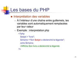 21
Les bases du PHP
 Interprétation des variables
– À l’intérieur d’une chaîne entre guillemets, les
variables sont automatiquement remplacées
par leur valeur
– Exemple : interpretation.php
<?php
$objet = "livre";
$chaine ="Son $objet a déclenché la légende";
echo $chaine;
//Affiche Son livre a déclenché la légende
?>
 