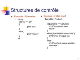 24
Structures de contrôle
 Exemple : if then else
– <?php
if( $var == 'ok')
{
print 'test';
}
else{
print 'refusé';
}
?>
 Exemple : if else elseif
$variable = 'voiture';
if($variable == 'voiture'){
print 'bravo vous avez
trouvé';
}
elseif($variable=='automobile'){
print 'c'est presque ça';
}
else {
print 'ce n'est pas ça veuillez
réessayer';
}
 