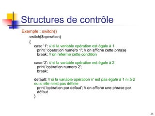 25
Structures de contrôle
Exemple : switch()
switch($operation)
{
case '1': // si la variable opération est égale à 1
print ' opération numero 1'; // on affiche cette phrase
break; // on referme cette condition
case '2': // si la variable opération est égale à 2
print 'opération numero 2';
break;
default: // si la variable opération n' est pas égale à 1 ni à 2
ou si elle n'est pas définie
print 'opération par defaut'; // on affiche une phrase par
défaut
}
 