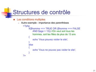 27
Structures de contrôle
 Les conditions multiples
– Autre exemple : importance des parenthèses
<?php
if($homme === TRUE OR ($homme === FALSE
AND $age > 13)) //On veut soit tous les
hommes, soit les filles de plus de 13 ans
{
echo 'Vous pouvez visiter le site';
}
else
{
echo 'Vous ne pouvez pas visiter le site';
}
?>
 