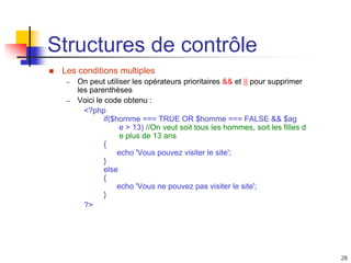 28
Structures de contrôle
 Les conditions multiples
– On peut utiliser les opérateurs prioritaires && et || pour supprimer
les parenthèses
– Voici le code obtenu :
<?php
if($homme === TRUE OR $homme === FALSE && $ag
e > 13) //On veut soit tous les hommes, soit les filles d
e plus de 13 ans
{
echo 'Vous pouvez visiter le site';
}
else
{
echo 'Vous ne pouvez pas visiter le site';
}
?>
 