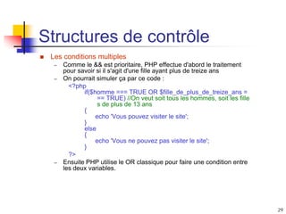 29
Structures de contrôle
 Les conditions multiples
– Comme le && est prioritaire, PHP effectue d'abord le traitement
pour savoir si il s'agit d'une fille ayant plus de treize ans
– On pourrait simuler ça par ce code :
<?php
if($homme === TRUE OR $fille_de_plus_de_treize_ans =
== TRUE) //On veut soit tous les hommes, soit les fille
s de plus de 13 ans
{
echo 'Vous pouvez visiter le site';
}
else
{
echo 'Vous ne pouvez pas visiter le site';
}
?>
– Ensuite PHP utilise le OR classique pour faire une condition entre
les deux variables.
 