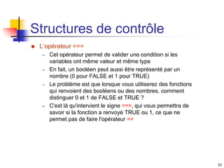 30
Structures de contrôle
 L’opérateur ===
– Cet opérateur permet de valider une condition si les
variables ont même valeur et même type
– En fait, un booléen peut aussi être représenté par un
nombre (0 pour FALSE et 1 pour TRUE)
– Le problème est que lorsque vous utiliserez des fonctions
qui renvoient des booléens ou des nombres, comment
distinguer 0 et 1 de FALSE et TRUE ?
– C'est là qu'intervient le signe ===, qui vous permettra de
savoir si la fonction a renvoyé TRUE ou 1, ce que ne
permet pas de faire l'opérateur ==
 