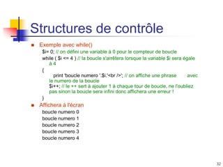 32
Structures de contrôle
 Exemple avec while()
$i= 0; // on défini une variable à 0 pour le compteur de boucle
while ( $i <= 4 ) // la boucle s'arrêtera lorsque la variable $i sera égale
à 4
{
print 'boucle numero '.$i.'<br />'; // on affiche une phrase avec
le numero de la boucle
$i++; // le ++ sert à ajouter 1 à chaque tour de boucle, ne l'oubliez
pas sinon la boucle sera infini donc affichera une erreur !
}
 Affichera à l'écran
boucle numero 0
boucle numero 1
boucle numero 2
boucle numero 3
boucle numero 4
 