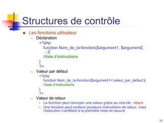 33
Structures de contrôle
 Les fonctions utilisateur
– Déclaration
<?php
function Nom_de_la-fonction($argument1, $argument2,
…){
//liste d’instructions
}
?>
– Valeur par défaut
<?php
function Nom_de_la-fonction($argument1=‘valeur_par_defaut’){
//liste d’instructions
}
?>
– Valeur de retour
• La fonction peut renvoyer une valeur grâce au mot-clé : return
• Une fonction peut contenir plusieurs instructions de retour, mais
l’exécution s’arrêtera à la première mise en oeuvre
 