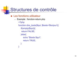 34
Structures de contrôle
 Les fonctions utilisateur
– Exemple : fonction-return.php
<?php
function dire_texte($qui, $texte='Bonjour'){
if(empty($qui)){
return FALSE;
}else{
echo "$texte $qui";
return TRUE;
}
}
 