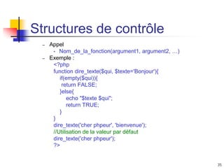 35
Structures de contrôle
– Appel
• Nom_de_la_fonction(argument1, argument2, …)
– Exemple :
<?php
function dire_texte($qui, $texte='Bonjour'){
if(empty($qui)){
return FALSE;
}else{
echo "$texte $qui";
return TRUE;
}
}
dire_texte('cher phpeur', 'bienvenue');
//Utilisation de la valeur par défaut
dire_texte('cher phpeur');
?>
 