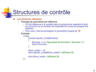 38
Structures de contrôle
 Les fonctions utilisateur
– Passage de paramètres par référence
• On fait référence à la variable dans le programme appelant et tout
ce qu’on fait sur la variable est reoportée au niveau du programme
appelant
• Pour cela, il faut accompagner le paramètre d’appel de "&"
– Exemple
<?php
function ajouter_cinq($nombre)
{
$nombre += 5; //équivalent de $nombre = $nombre + 5
return $nombre;
}
$mon_entier = 15;
echo ajouter_cinq(&$mon_entier); //affichera 20
echo $mon_entier; //affichera 20
?>
 