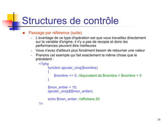 39
Structures de contrôle
 Passage par référence (suite)
– L'avantage de ce type d'opération est que vous travaillez directement
sur la variable d'origine, il n'y a pas de recopie et donc les
performances peuvent être meilleures
– Vous n'avez d'ailleurs plus forcément besoin de retourner une valeur
– Prenons cet exemple qui fait exactement la même chose que le
précédent :
<?php
function ajouter_cinq($nombre)
{
$nombre += 5; //équivalent de $nombre = $nombre + 5
}
$mon_entier = 15;
ajouter_cinq(&$mon_entier);
echo $mon_entier; //affichera 20
?>
 