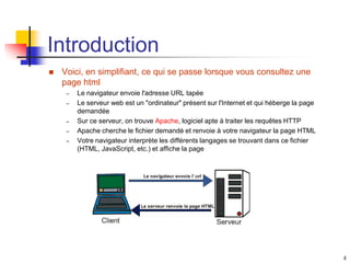 4
Introduction
 Voici, en simplifiant, ce qui se passe lorsque vous consultez une
page html
– Le navigateur envoie l'adresse URL tapée
– Le serveur web est un "ordinateur" présent sur l'Internet et qui héberge la page
demandée
– Sur ce serveur, on trouve Apache, logiciel apte à traiter les requêtes HTTP
– Apache cherche le fichier demandé et renvoie à votre navigateur la page HTML
– Votre navigateur interprète les différents langages se trouvant dans ce fichier
(HTML, JavaScript, etc.) et affiche la page
 