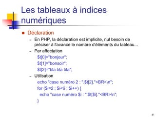 41
Les tableaux à indices
numériques
 Déclaration
– En PHP, la déclaration est implicite, nul besoin de
préciser à l'avance le nombre d'éléments du tableau...
– Par affectation
$t[0]="bonjour";
$t[1]="bonsoir";
$t[2]="bla bla bla";
– Utilisation
echo "case numéro 2 : ".$t[2]."<BR>n";
for ($i=2 ; $i<6 ; $i++) {
echo "case numéro $i : ".$t[$i]."<BR>n";
}
 