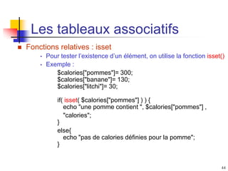 44
Les tableaux associatifs
 Fonctions relatives : isset
• Pour tester l’existence d’un élément, on utilise la fonction isset()
• Exemple :
$calories["pommes"]= 300;
$calories["banane"]= 130;
$calories["litchi"]= 30;
if( isset( $calories["pommes"] ) ) {
echo "une pomme contient ", $calories["pommes"] ,
"calories";
}
else{
echo "pas de calories définies pour la pomme";
}
 