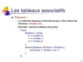 45
Les tableaux associatifs
 Parcours :
– La méthode classique ne fonctionne pas. Il faut utiliser les
fonctions : foreach, list…
– Exemple : parcours-tableau-assoc.php
<?php
$tableau = array(
0 => 'Chiffre 0',
1 => 'Chiffre 1',
2 => 'Chiffre 2‘
);
foreach($tableau AS $cle => $valeur) {
echo $cle.' | '.$valeur.'<br />';
}
?>
 