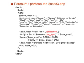  Parcours : parcous-tab-assoc3.php
<html>
<body>
<?php
$annee_modif = "";
$mois_modif = array("January" => "Janvier", "February" => "Février",
"March" => "Mars", "April" => "Avril", "May" => "Mai",
"June" => "Juin", "July" => "Juillet", "August" => "Août", "September" =>
"Septembre", "October" => "Octobre", "November" => "Novembre",
"December" => "Décembre");
$date_modif = date( "d F Y", getlastmod());
list($jour, $mois, $annee) = preg_split( '[ ]', $date_modif);
foreach($mois_modif as $cMM => $MM)
if($cMM == $mois) $mois = $MM;
$date_modif = "Dernière modification : $jour $mois $annee";
echo $date_modif;
?>
</body>
</html>
 