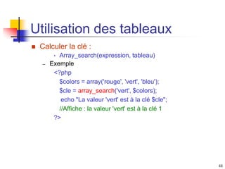 48
Utilisation des tableaux
 Calculer la clé :
• Array_search(expression, tableau)
– Exemple
<?php
$colors = array('rouge', 'vert', 'bleu');
$cle = array_search('vert', $colors);
echo "La valeur 'vert' est à la clé $cle";
//Affiche : la valeur 'vert' est à la clé 1
?>
 