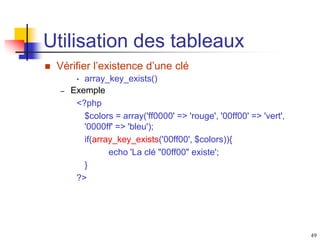 49
Utilisation des tableaux
 Vérifier l’existence d’une clé
• array_key_exists()
– Exemple
<?php
$colors = array('ff0000' => 'rouge', '00ff00' => 'vert',
'0000ff' => 'bleu');
if(array_key_exists('00ff00', $colors)){
echo 'La clé "00ff00" existe';
}
?>
 