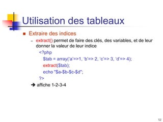 52
Utilisation des tableaux
 Extraire des indices
– extract() permet de faire des clés, des variables, et de leur
donner la valeur de leur indice
<?php
$tab = array(‘a’=>1, ‘b’=> 2, ‘c’=> 3, ‘d’=> 4);
extract($tab);
echo "$a-$b-$c-$d";
?>
 affiche 1-2-3-4
 