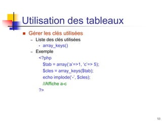 53
Utilisation des tableaux
 Gérer les clés utilisées
– Liste des clés utilisées
• array_keys()
– Exemple
<?php
$tab = array(‘a’=>1, ‘c’=> 5);
$cles = array_keys($tab);
echo implode(‘-’, $cles);
//Affiche a-c
?>
 