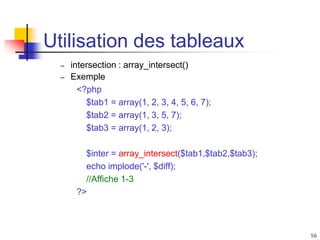 56
Utilisation des tableaux
– intersection : array_intersect()
– Exemple
<?php
$tab1 = array(1, 2, 3, 4, 5, 6, 7);
$tab2 = array(1, 3, 5, 7);
$tab3 = array(1, 2, 3);
$inter = array_intersect($tab1,$tab2,$tab3);
echo implode('-', $diff);
//Affiche 1-3
?>
 