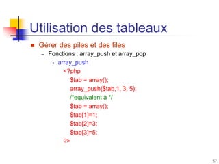 57
Utilisation des tableaux
 Gérer des piles et des files
– Fonctions : array_push et array_pop
• array_push
<?php
$tab = array();
array_push($tab,1, 3, 5);
/*equivalent à */
$tab = array();
$tab[1]=1;
$tab[2]=3;
$tab[3]=5;
?>
 