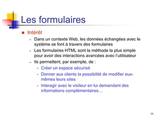59
Les formulaires
 Intérêt
– Dans un contexte Web, les données échangées avec le
système se font à travers des formulaires
– Les formulaires HTML sont la méthode la plus simple
pour avoir des interactions avancées avec l’utilisateur
– Ils permettent, par exemple, de :
• Créer un espace sécurisé
• Donner aux clients la possibilité de modifier eux-
mêmes leurs sites
• Interagir avec le visiteur en lui demandant des
informations complémentaires…
 