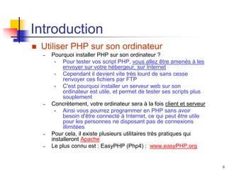 6
Introduction
 Utiliser PHP sur son ordinateur
– Pourquoi installer PHP sur son ordinateur ?
• Pour tester vos script PHP, vous allez être amenés à les
envoyer sur votre hébergeur, sur Internet
• Cependant il devient vite très lourd de sans cesse
renvoyer ces fichiers par FTP
• C'est pourquoi installer un serveur web sur son
ordinateur est utile, et permet de tester ses scripts plus
souplement
– Concrètement, votre ordinateur sera à la fois client et serveur
• Ainsi vous pourrez programmer en PHP sans avoir
besoin d'être connecté à Internet, ce qui peut être utile
pour les personnes ne disposant pas de connexions
illimitées
– Pour cela, il existe plusieurs utilitaires très pratiques qui
installeront Apache
– Le plus connu est : EasyPHP (Php4) : www.easyPHP.org
 