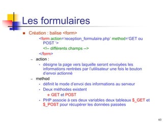 60
Les formulaires
 Création : balise <form>
<form action=‘reception_formulaire.php’ method=‘GET ou
POST ‘>
<!-- différents champs -->
</form>
– action :
• désigne la page vers laquelle seront envoyées les
informations rentrées par l’utilisateur une fois le bouton
d’envoi actionné
– method
• définit le mode d’envoi des informations au serveur
• Deux méthodes existent
 GET et POST
• PHP associe à ces deux variables deux tableaux $_GET et
$_POST pour récupérer les données passées
 