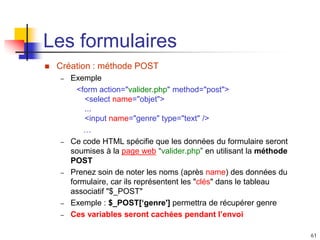 61
Les formulaires
 Création : méthode POST
– Exemple
<form action="valider.php" method="post">
<select name="objet">
...
<input name="genre" type="text" />
…
– Ce code HTML spécifie que les données du formulaire seront
soumises à la page web “valider.php” en utilisant la méthode
POST
– Prenez soin de noter les noms (après name) des données du
formulaire, car ils représentent les "clés" dans le tableau
associatif "$_POST"
– Exemple : $_POST[‘genre'] permettra de récupérer genre
– Ces variables seront cachées pendant l’envoi
 