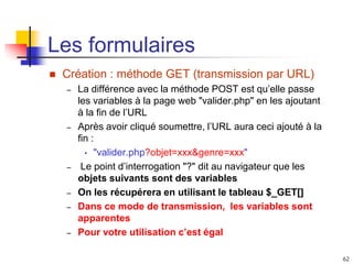 62
Les formulaires
 Création : méthode GET (transmission par URL)
– La différence avec la méthode POST est qu’elle passe
les variables à la page web "valider.php" en les ajoutant
à la fin de l’URL
– Après avoir cliqué soumettre, l’URL aura ceci ajouté à la
fin :
• "valider.php?objet=xxx&genre=xxx"
– Le point d’interrogation "?" dit au navigateur que les
objets suivants sont des variables
– On les récupérera en utilisant le tableau $_GET[]
– Dans ce mode de transmission, les variables sont
apparentes
– Pour votre utilisation c’est égal
 