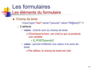 63
Les formulaires
Les éléments du formulaire
 Champ de texte
<input type="text" name="pseudo" value="M@teo21" />
– 2 attributs
• name : c'est le nom du champ de texte
 Choisissez-le bien, car c'est lui qui va produire
une variable
 $_POST['pseudo']
• value : permet d’affecter une valeur à la zone de
texte
 Par défaut, le champ de texte est vide
 