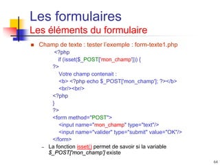 64
Les formulaires
Les éléments du formulaire
 Champ de texte : tester l’exemple : form-texte1.php
<?php
if (isset($_POST['mon_champ'])) {
?>
Votre champ contenait :
<b> <?php echo $_POST['mon_champ']; ?></b>
<br/><br/>
<?php
}
?>
<form method="POST">
<input name="mon_champ" type="text"/>
<input name="valider" type="submit" value="OK"/>
</form>
– La fonction isset() permet de savoir si la variable
$_POST['mon_champ'] existe
 