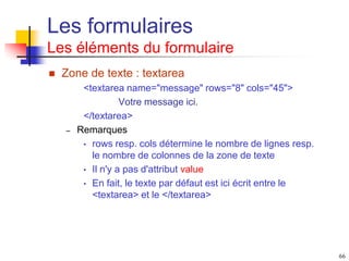 66
Les formulaires
Les éléments du formulaire
 Zone de texte : textarea
<textarea name="message" rows="8" cols="45">
Votre message ici.
</textarea>
– Remarques
• rows resp. cols détermine le nombre de lignes resp.
le nombre de colonnes de la zone de texte
• Il n'y a pas d'attribut value
• En fait, le texte par défaut est ici écrit entre le
<textarea> et le </textarea>
 