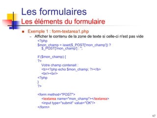 67
Les formulaires
Les éléments du formulaire
 Exemple 1 : form-textarea1.php
– Afficher le contenu de la zone de texte si celle-ci n'est pas vide
<?php
$mon_champ = isset($_POST['mon_champ']) ?
$_POST['mon_champ'] : '';
if ($mon_champ) {
?>
Votre champ contenait :
<b><?php echo $mon_champ; ?></b>
<br/><br/>
<?php
}
?>
<form method="POST">
<textarea name="mon_champ"></textarea>
<input type="submit" value="OK"/>
</form>
 