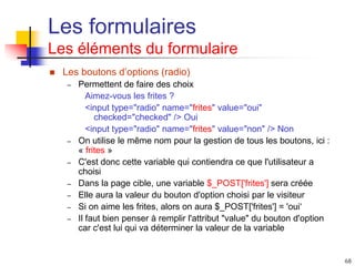 68
Les formulaires
Les éléments du formulaire
 Les boutons d’options (radio)
– Permettent de faire des choix
Aimez-vous les frites ?
<input type="radio" name="frites" value="oui"
checked="checked" /> Oui
<input type="radio" name="frites" value="non" /> Non
– On utilise le même nom pour la gestion de tous les boutons, ici :
« frites »
– C'est donc cette variable qui contiendra ce que l'utilisateur a
choisi
– Dans la page cible, une variable $_POST['frites'] sera créée
– Elle aura la valeur du bouton d'option choisi par le visiteur
– Si on aime les frites, alors on aura $_POST['frites'] = 'oui‘
– Il faut bien penser à remplir l'attribut "value" du bouton d'option
car c'est lui qui va déterminer la valeur de la variable
 