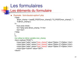 69
Les formulaires
Les éléments du formulaire
 Exemple : form-bouton-option1.php
<?php
$mon_champ = isset($_POST['mon_champ']) ? $_POST['mon_champ'] : '';
if ($mon_champ) {
?>
Vous avez choisi :
<b><?php echo $mon_champ; ?></b>
<br/><br/>
<?php
}
?>
//on utilise la même variable mon_champ
<form method="POST">
<input type="radio" name="mon_champ" value="Option 1"/>Option 1<br/>
<input type="radio" name="mon_champ" value="Option 2"/>Option 2<br/>
<input type="radio" name="mon_champ" value="Option 3"/>Option 3<br/>
<input type="submit" value="OK"/>
</form>
 