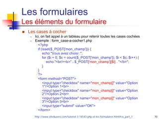70
Les formulaires
Les éléments du formulaire
 Les cases à cocher
– Ici, on fait appel à un tableau pour retenir toutes les cases cochées
– Exemple : form_case-a-cocher1.php
<?php
if (isset($_POST['mon_champ'])) {
echo "Vous avez choisi :";
for ($i = 0, $c = count($_POST['mon_champ']); $i < $c; $i++) {
echo "<br/><b>" . $_POST['mon_champ'][$i] . "</b>";
}
}
?>
<form method="POST">
<input type="checkbox" name="mon_champ[]" value="Option
1"/>Option 1<br>
<input type="checkbox" name="mon_champ[]" value="Option
2"/>Option 2<br>
<input type="checkbox" name="mon_champ[]" value="Option
3"/>Option 3<br>
<input type="submit" value="OK">
</form>
http://www.siteduzero.com/tutoriel-3-14543-php-et-les-formulaires.html#ss_part_1
 