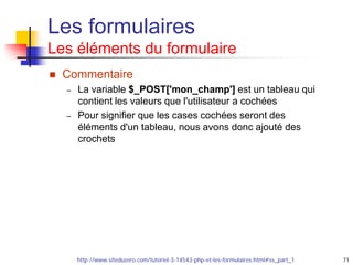 71
Les formulaires
Les éléments du formulaire
 Commentaire
– La variable $_POST['mon_champ'] est un tableau qui
contient les valeurs que l'utilisateur a cochées
– Pour signifier que les cases cochées seront des
éléments d'un tableau, nous avons donc ajouté des
crochets
http://www.siteduzero.com/tutoriel-3-14543-php-et-les-formulaires.html#ss_part_1
 