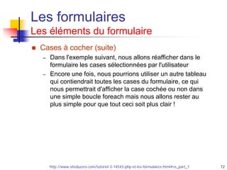 72
Les formulaires
Les éléments du formulaire
 Cases à cocher (suite)
– Dans l'exemple suivant, nous allons réafficher dans le
formulaire les cases sélectionnées par l'utilisateur
– Encore une fois, nous pourrions utiliser un autre tableau
qui contiendrait toutes les cases du formulaire, ce qui
nous permettrait d'afficher la case cochée ou non dans
une simple boucle foreach mais nous allons rester au
plus simple pour que tout ceci soit plus clair !
http://www.siteduzero.com/tutoriel-3-14543-php-et-les-formulaires.html#ss_part_1
 