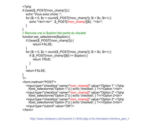 <?php
if (isset($_POST['mon_champ'])) {
echo "Vous avez choisi :";
for ($i = 0, $c = count($_POST['mon_champ']); $i < $c; $i++) {
echo "<br/><b>" . $_POST['mon_champ'][$i] . "</b>";
}
}
// Renvoie vrai si $option fait partie du résultat
function est_selectionne($option) {
if (!isset($_POST['mon_champ'])) {
return FALSE;
}
for ($i = 0, $c = count($_POST['mon_champ']); $i < $c; $i++) {
if ($_POST['mon_champ'][$i] == $option) {
return TRUE;
}
}
return FALSE;
}
?>
<form method="POST">
<input type="checkbox" name="mon_champ[]" value="Option 1" <?php
if(est_selectionne("Option 1")) { echo 'checked'; } ?>/>Option 1<br/>
<input type="checkbox" name="mon_champ[]" value="Option 2" <?php
if(est_selectionne("Option 2")) { echo 'checked'; } ?>/>Option 2<br/>
<input type="checkbox" name="mon_champ[]" value="Option 3" <?php
if(est_selectionne("Option 3")) { echo 'checked'; } ?>/>Option 3<br/>
<input type="submit" value="OK"/>
</form>
http://www.siteduzero.com/tutoriel-3-14543-php-et-les-formulaires.html#ss_part_1
 