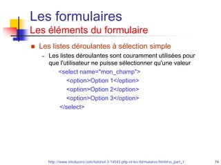 74
Les formulaires
Les éléments du formulaire
 Les listes déroulantes à sélection simple
– Les listes déroulantes sont couramment utilisées pour
que l'utilisateur ne puisse sélectionner qu'une valeur
<select name="mon_champ">
<option>Option 1</option>
<option>Option 2</option>
<option>Option 3</option>
</select>
http://www.siteduzero.com/tutoriel-3-14543-php-et-les-formulaires.html#ss_part_1
 