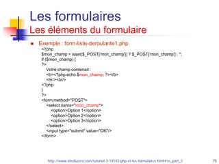 75
Les formulaires
Les éléments du formulaire
 Exemple : form-liste-deroulante1.php
<?php
$mon_champ = isset($_POST['mon_champ']) ? $_POST['mon_champ'] : '';
if ($mon_champ) {
?>
Votre champ contenait :
<b><?php echo $mon_champ; ?></b>
<br/><br/>
<?php
}
?>
<form method="POST">
<select name="mon_champ">
<option>Option 1</option>
<option>Option 2</option>
<option>Option 3</option>
</select>
<input type="submit" value="OK"/>
</form>
http://www.siteduzero.com/tutoriel-3-14543-php-et-les-formulaires.html#ss_part_1
 