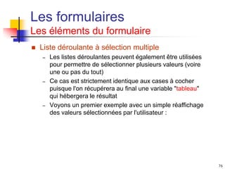 76
Les formulaires
Les éléments du formulaire
 Liste déroulante à sélection multiple
– Les listes déroulantes peuvent également être utilisées
pour permettre de sélectionner plusieurs valeurs (voire
une ou pas du tout)
– Ce cas est strictement identique aux cases à cocher
puisque l'on récupérera au final une variable "tableau"
qui hébergera le résultat
– Voyons un premier exemple avec un simple réaffichage
des valeurs sélectionnées par l'utilisateur :
 