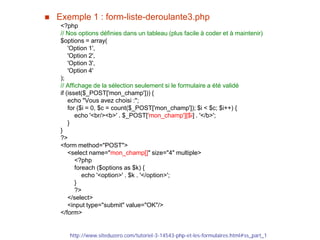  Exemple 1 : form-liste-deroulante3.php
<?php
// Nos options définies dans un tableau (plus facile à coder et à maintenir)
$options = array(
'Option 1',
'Option 2',
'Option 3',
'Option 4'
);
// Affichage de la sélection seulement si le formulaire a été validé
if (isset($_POST['mon_champ'])) {
echo "Vous avez choisi :";
for ($i = 0, $c = count($_POST['mon_champ']); $i < $c; $i++) {
echo '<br/><b>' . $_POST['mon_champ'][$i] . '</b>';
}
}
?>
<form method="POST">
<select name="mon_champ[]" size="4" multiple>
<?php
foreach ($options as $k) {
echo '<option>' . $k . '</option>';
}
?>
</select>
<input type="submit" value="OK"/>
</form>
http://www.siteduzero.com/tutoriel-3-14543-php-et-les-formulaires.html#ss_part_1
 