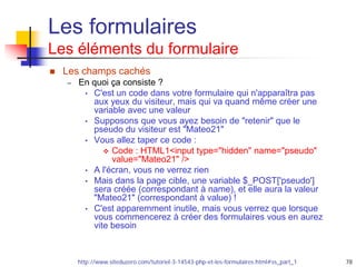 78
Les formulaires
Les éléments du formulaire
 Les champs cachés
– En quoi ça consiste ?
• C'est un code dans votre formulaire qui n'apparaîtra pas
aux yeux du visiteur, mais qui va quand même créer une
variable avec une valeur
• Supposons que vous ayez besoin de "retenir" que le
pseudo du visiteur est "Mateo21"
• Vous allez taper ce code :
 Code : HTML1<input type="hidden" name="pseudo"
value="Mateo21" />
• A l'écran, vous ne verrez rien
• Mais dans la page cible, une variable $_POST['pseudo']
sera créée (correspondant à name), et elle aura la valeur
"Mateo21" (correspondant à value) !
• C'est apparemment inutile, mais vous verrez que lorsque
vous commencerez à créer des formulaires vous en aurez
vite besoin
http://www.siteduzero.com/tutoriel-3-14543-php-et-les-formulaires.html#ss_part_1
 