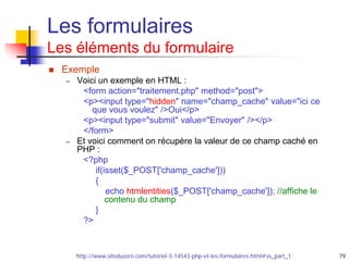 79
Les formulaires
Les éléments du formulaire
 Exemple
– Voici un exemple en HTML :
<form action="traitement.php" method="post">
<p><input type="hidden" name="champ_cache" value="ici ce
que vous voulez" />Oui</p>
<p><input type="submit" value="Envoyer" /></p>
</form>
– Et voici comment on récupère la valeur de ce champ caché en
PHP :
<?php
if(isset($_POST['champ_cache']))
{
echo htmlentities($_POST['champ_cache']); //affiche le
contenu du champ
}
?>
http://www.siteduzero.com/tutoriel-3-14543-php-et-les-formulaires.html#ss_part_1
 