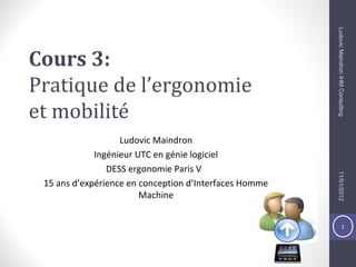 1
Cours 3:
Pratique de l’ergonomie
et mobilité
Ludovic Maindron
Ingénieur UTC en génie logiciel
DESS ergonomie Paris V
15 ans d’expérience en conception d’Interfaces Homme
Machine
11/01/2012LudovicMaindronIHMConsulting
 