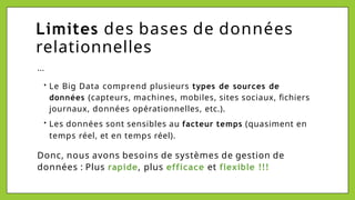 Limites des bases de données
relationnelles
...
• Le Big Data comprend plusieurs types de sources de
données (capteurs, machines, mobiles, sites sociaux, fichiers
journaux, données opérationnelles, etc.).
• Les données sont sensibles au facteur temps (quasiment en
temps réel, et en temps réel).
Donc, nous avons besoins de systèmes de gestion de
données : Plus rapide, plus efficace et flexible !!!
 